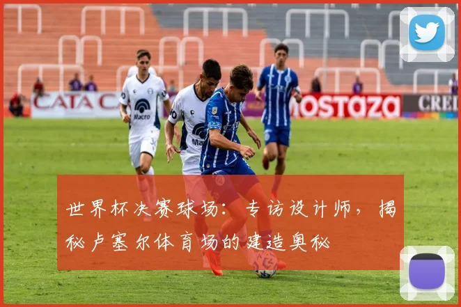 世界杯决赛球场:专访设计师,揭秘卢塞尔体育场的建造奥秘