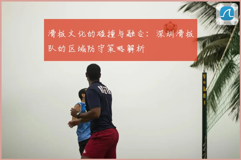 滑板文化的碰撞与融合:深圳滑板队的区域防守策略解析