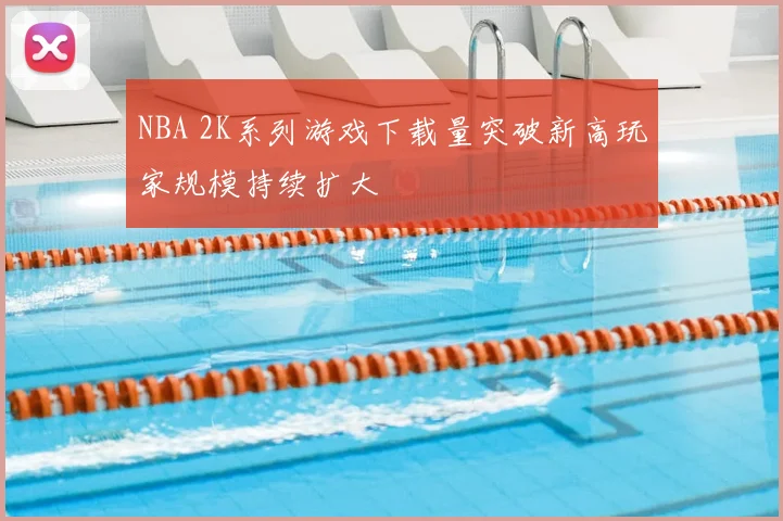 NBA 2K系列游戏下载量突破新高玩家规模持续扩大