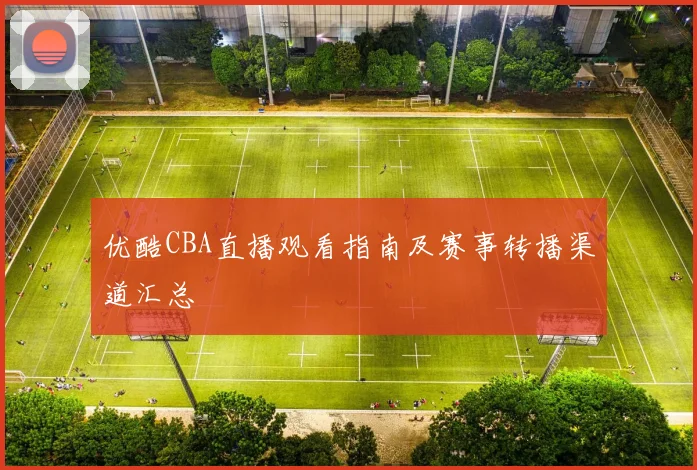 优酷CBA直播观看指南及赛事转播渠道汇总