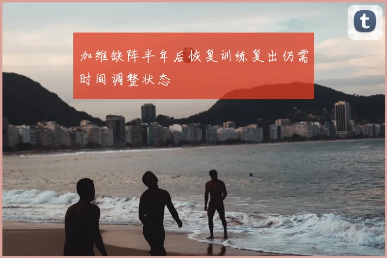 加维缺阵半年后恢复训练复出仍需时间调整状态