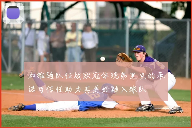 加维随队征战欧冠体现弗里克的承诺与信任助力其更好融入球队