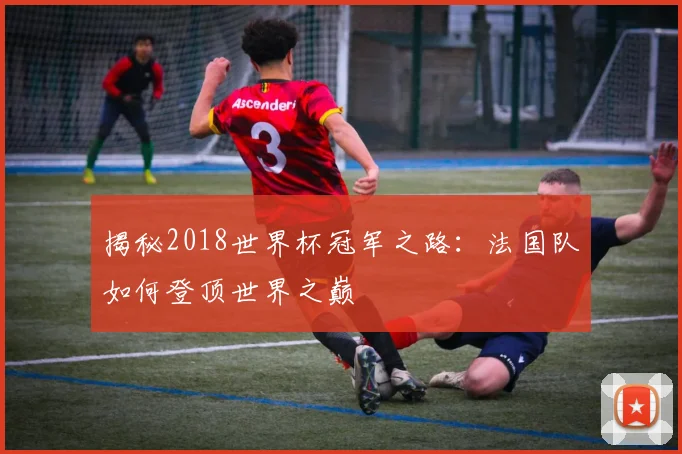 揭秘2018世界杯冠军之路：法国队如何登顶世界之巅