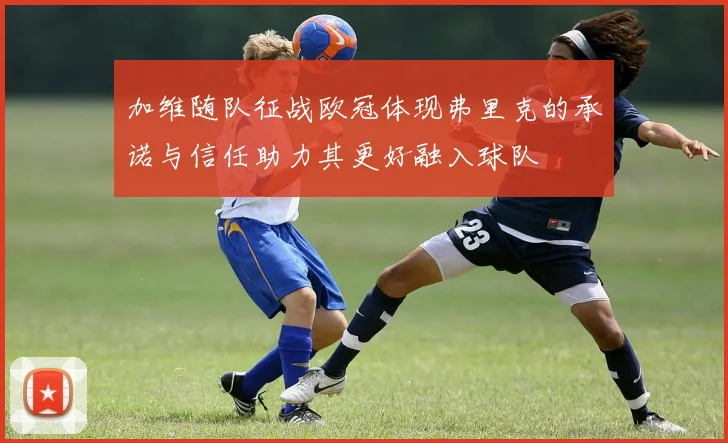 加维随队征战欧冠体现弗里克的承诺与信任助力其更好融入球队