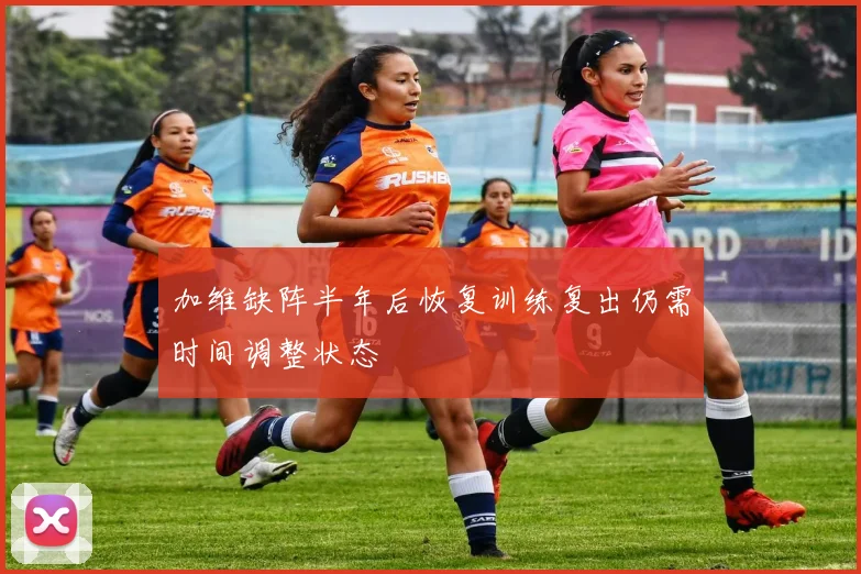 加维缺阵半年后恢复训练复出仍需时间调整状态
