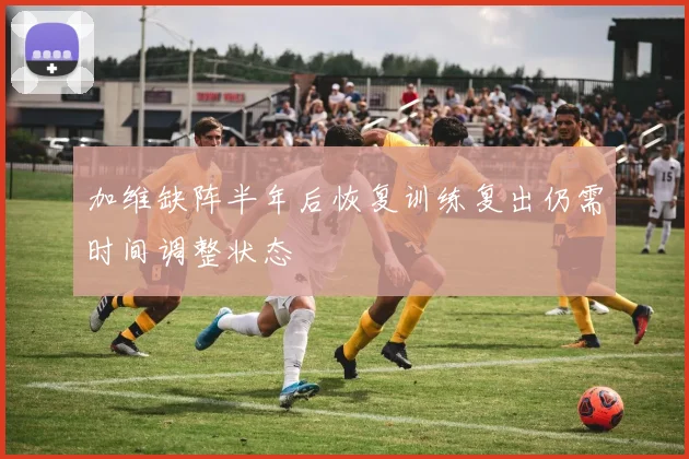 加维缺阵半年后恢复训练复出仍需时间调整状态