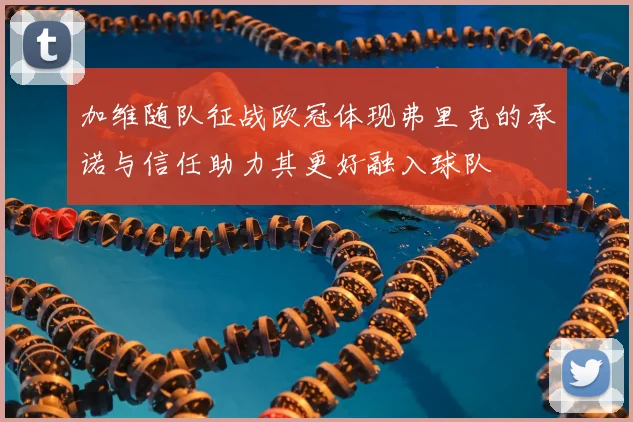 加维随队征战欧冠体现弗里克的承诺与信任助力其更好融入球队