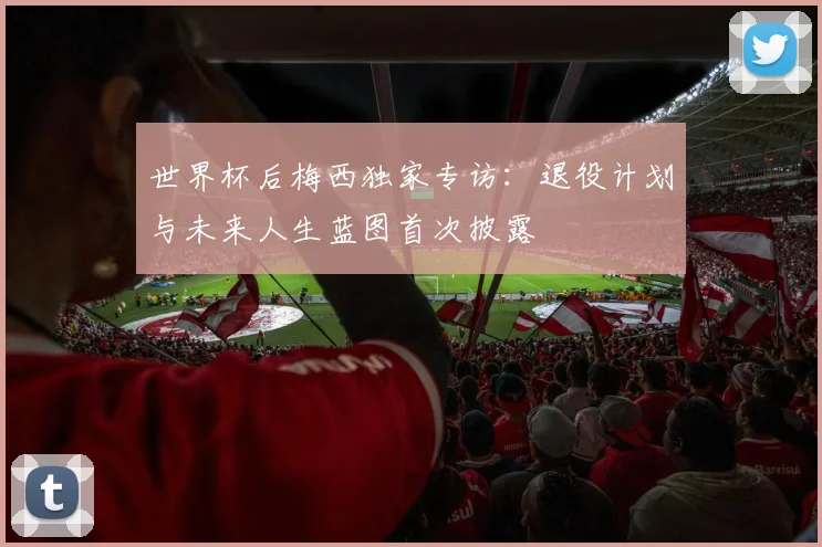 世界杯后梅西独家专访：退役计划与未来人生蓝图首次披露