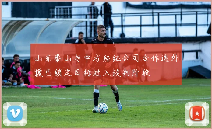 山东泰山与中方经纪公司合作选外援已锁定目标进入谈判阶段