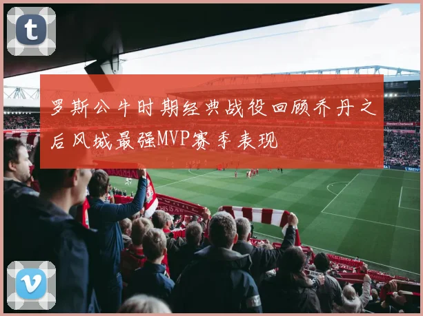 罗斯公牛时期经典战役回顾乔丹之后风城最强MVP赛季表现