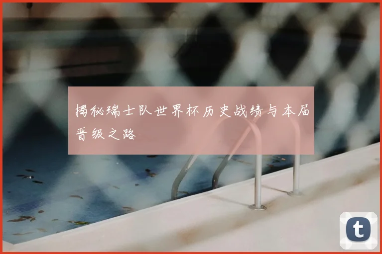 揭秘瑞士队世界杯历史战绩与本届晋级之路