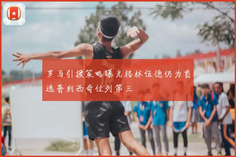 罗马引援策略曝光格林伍德仍为首选普利西奇位列第三