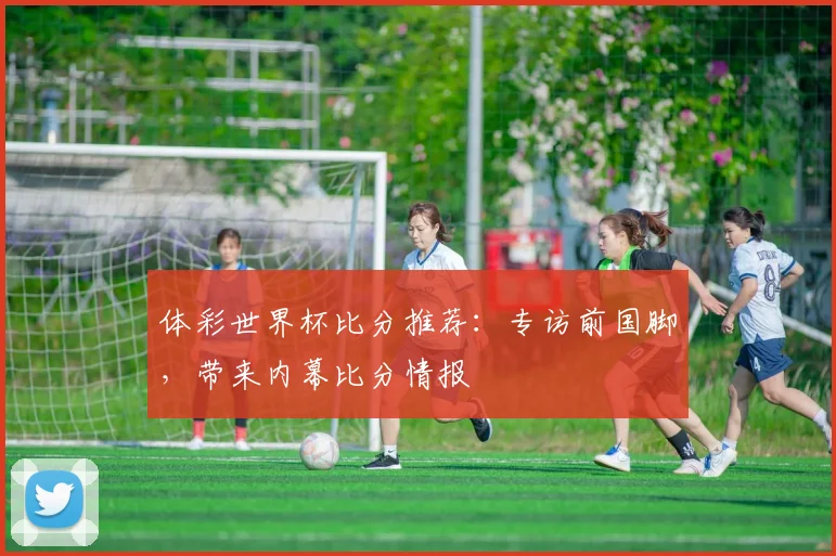 体彩世界杯比分推荐：专访前国脚，带来内幕比分情报