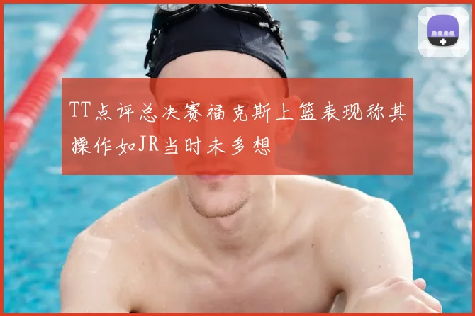 TT点评总决赛福克斯上篮表现称其操作如JR当时未多想