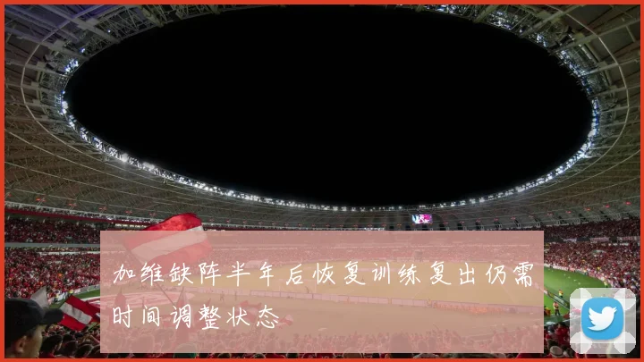 加维缺阵半年后恢复训练复出仍需时间调整状态