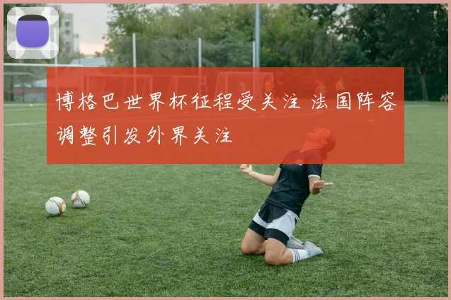 博格巴世界杯征程受关注 法国阵容调整引发外界关注