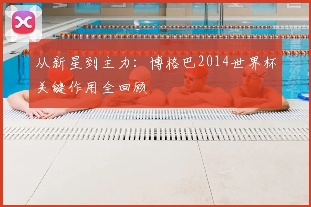 从新星到主力:博格巴2014世界杯关键作用全回顾