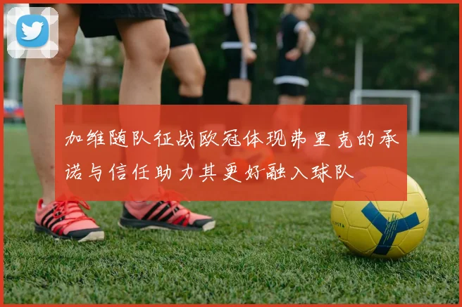 加维随队征战欧冠体现弗里克的承诺与信任助力其更好融入球队