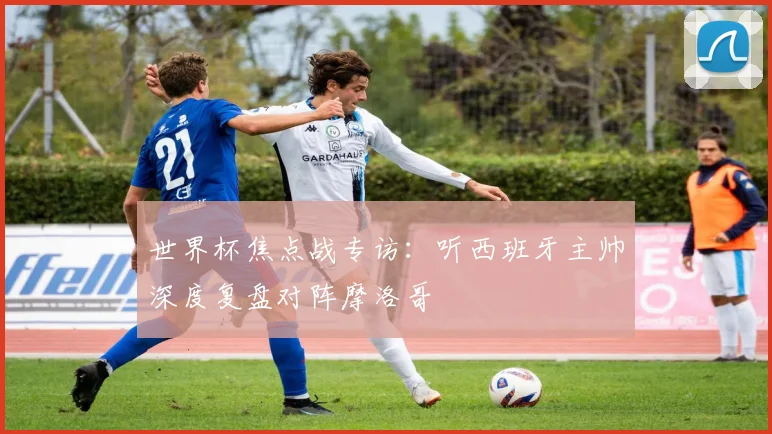 世界杯焦点战专访：听西班牙主帅深度复盘对阵摩洛哥