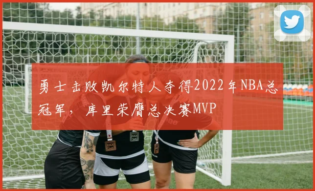 勇士击败凯尔特人夺得2022年NBA总冠军,库里荣膺总决赛MVP