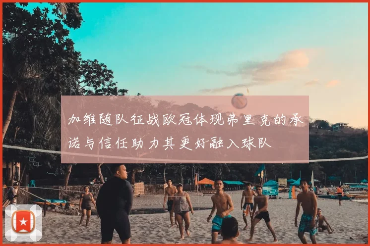 加维随队征战欧冠体现弗里克的承诺与信任助力其更好融入球队