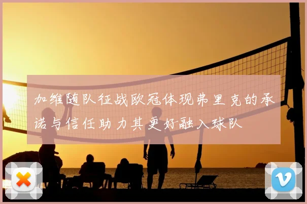 加维随队征战欧冠体现弗里克的承诺与信任助力其更好融入球队