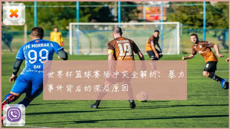世界杯篮球赛场冲突全解析:暴力事件背后的深层原因