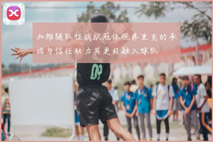 加维随队征战欧冠体现弗里克的承诺与信任助力其更好融入球队